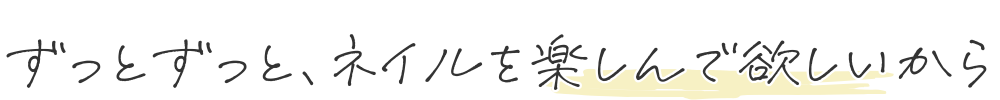 ずっとずっと、ネイルを楽しんで欲しいから。